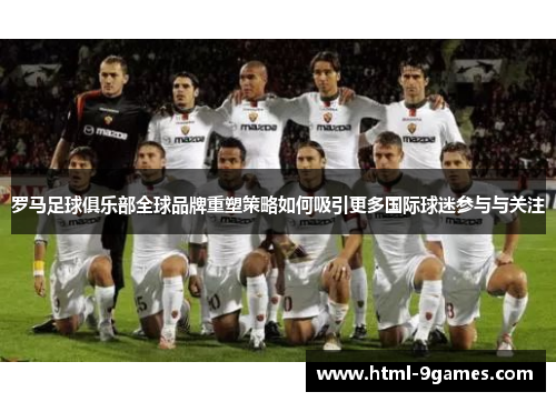 罗马足球俱乐部全球品牌重塑策略如何吸引更多国际球迷参与与关注