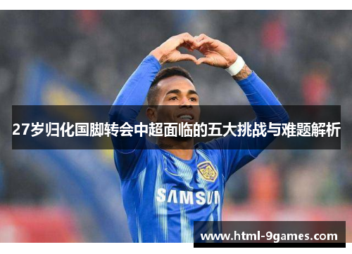 27岁归化国脚转会中超面临的五大挑战与难题解析