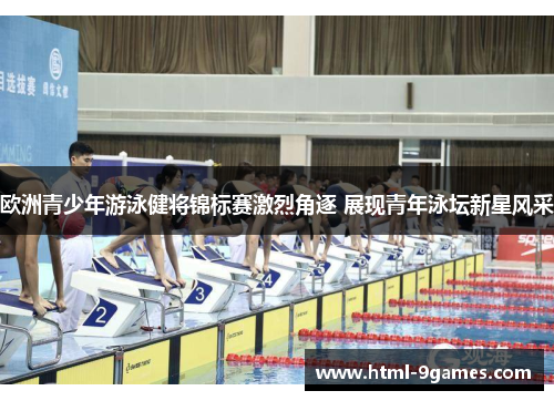欧洲青少年游泳健将锦标赛激烈角逐 展现青年泳坛新星风采