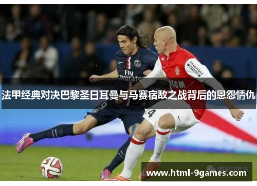 法甲经典对决巴黎圣日耳曼与马赛宿敌之战背后的恩怨情仇